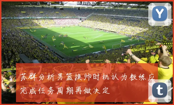 苏群分析男篮换帅时机认为教练应完成任务周期再做决定