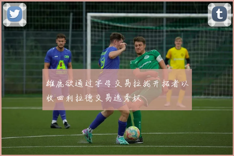 雄鹿欲通过字母交易拉拢开拓者以收回利拉德交易选秀权