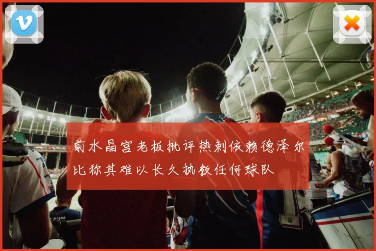 前水晶宫老板批评热刺依赖德泽尔比称其难以长久执教任何球队