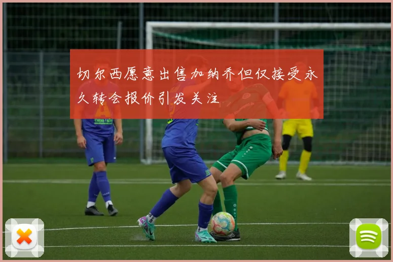 切尔西愿意出售加纳乔但仅接受永久转会报价引发关注