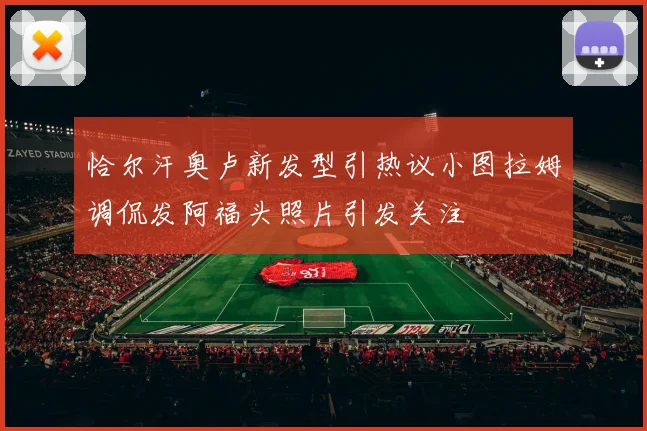 恰尔汗奥卢新发型引热议小图拉姆调侃发阿福头照片引发关注