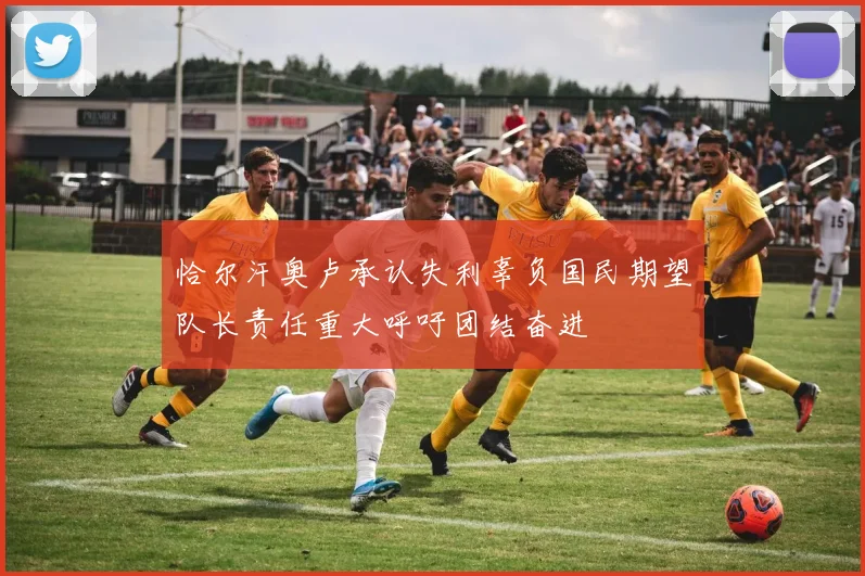 恰尔汗奥卢承认失利辜负国民期望队长责任重大呼吁团结奋进