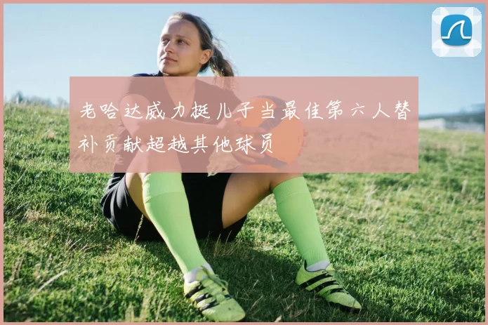 老哈达威力挺儿子当最佳第六人替补贡献超越其他球员