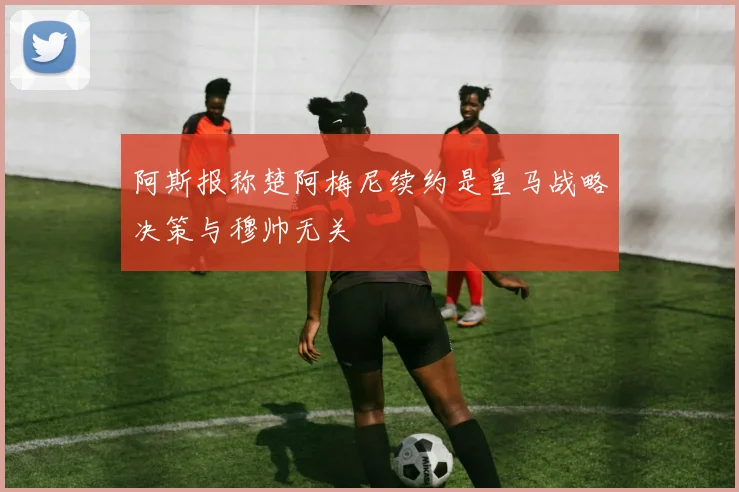 阿斯报称楚阿梅尼续约是皇马战略决策与穆帅无关