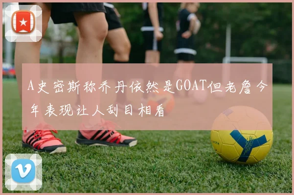 A史密斯称乔丹依然是GOAT但老詹今年表现让人刮目相看