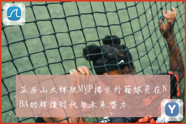 亚历山大蝉联MVP揭示外籍球员在NBA的辉煌时代与未来潜力