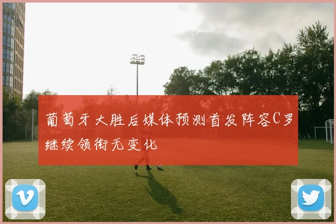 葡萄牙大胜后媒体预测首发阵容C罗继续领衔无变化
