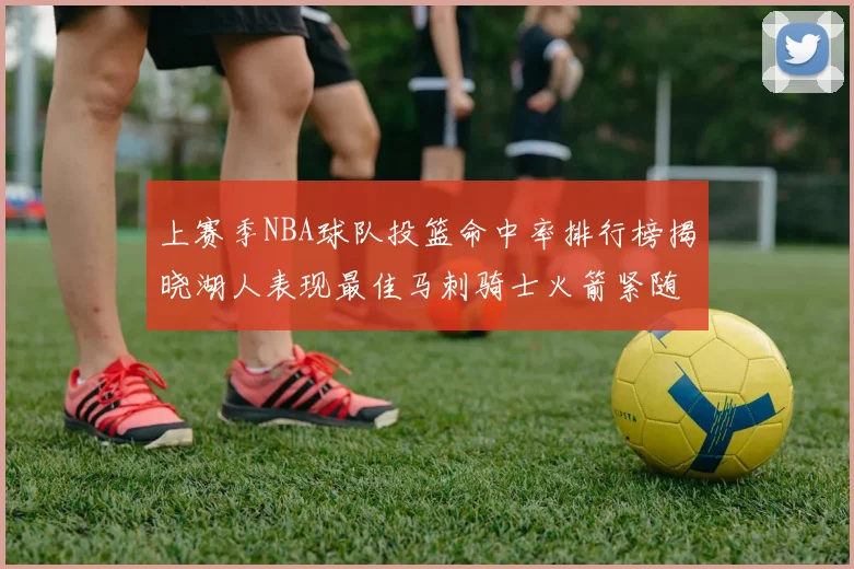 上赛季NBA球队投篮命中率排行榜揭晓湖人表现最佳马刺骑士火箭紧随其后
