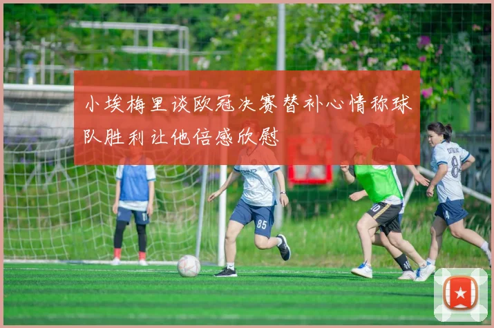小埃梅里谈欧冠决赛替补心情称球队胜利让他倍感欣慰