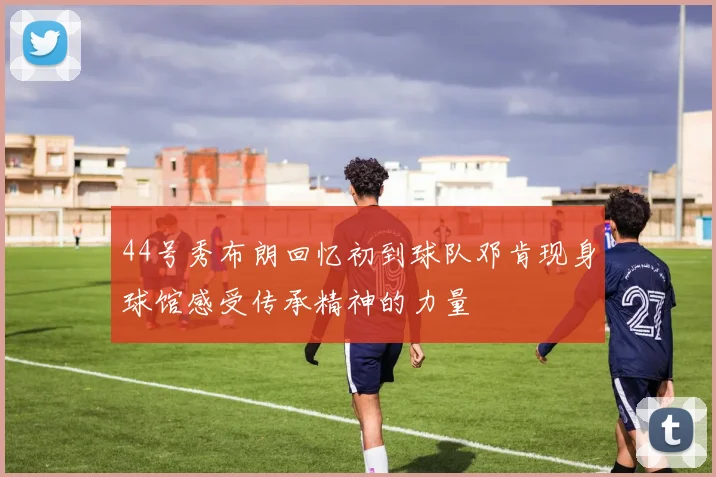 44号秀布朗回忆初到球队邓肯现身球馆感受传承精神的力量