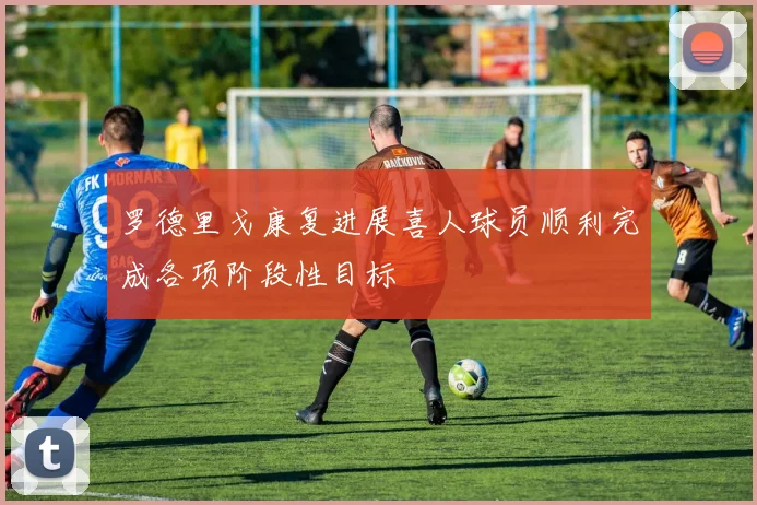 罗德里戈康复进展喜人球员顺利完成各项阶段性目标
