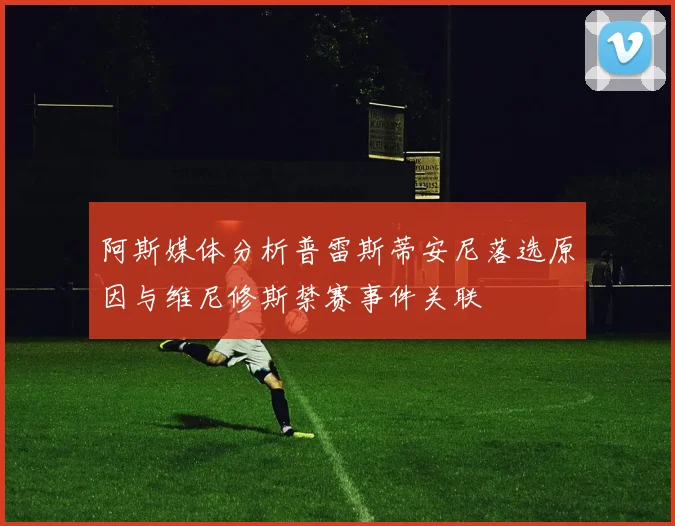 阿斯媒体分析普雷斯蒂安尼落选原因与维尼修斯禁赛事件关联