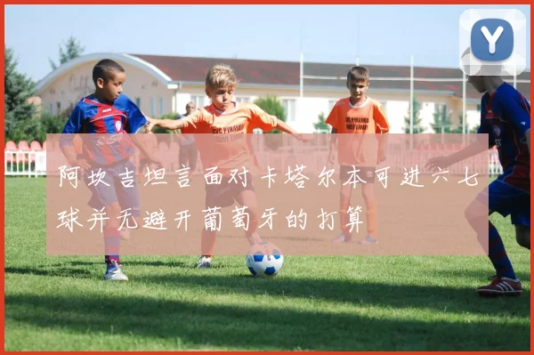 阿坎吉坦言面对卡塔尔本可进六七球并无避开葡萄牙的打算