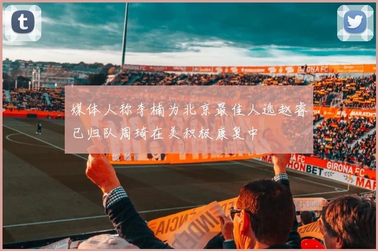 媒体人称李楠为北京最佳人选赵睿已归队周琦在美积极康复中