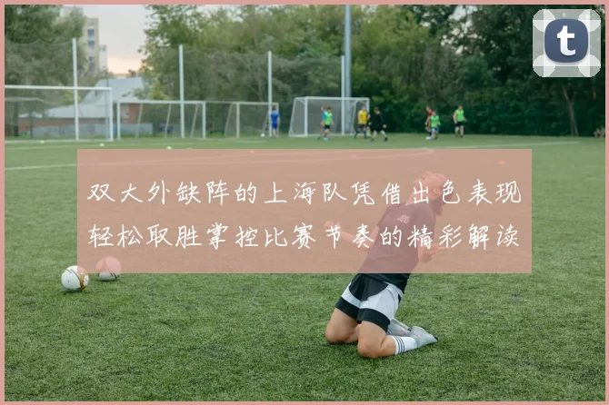 双大外缺阵的上海队凭借出色表现轻松取胜掌控比赛节奏的精彩解读
