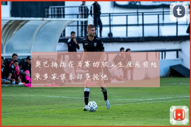 奥巴梅扬在马赛的职业生涯或将结束多家俱乐部争抢他