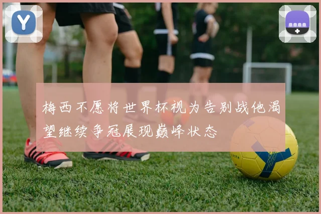 梅西不愿将世界杯视为告别战他渴望继续争冠展现巅峰状态