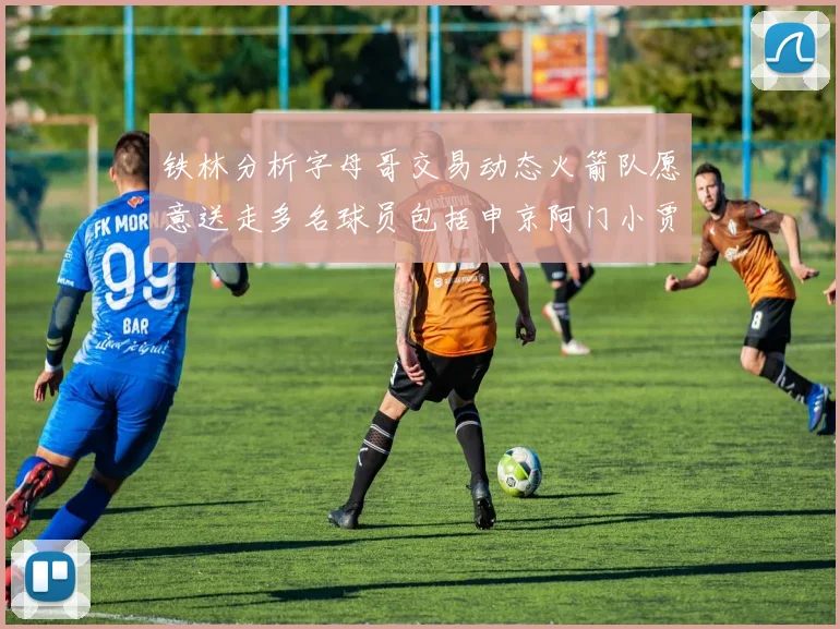 铁林分析字母哥交易动态火箭队愿意送走多名球员包括申京阿门小贾