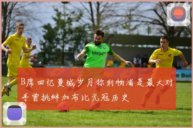 B席回忆曼城岁月称利物浦是最大对手曾挑衅加布比无冠历史