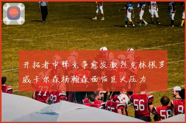 开拓者中锋竞争愈发激烈克林根罗威卡尔森杨瀚森面临巨大压力