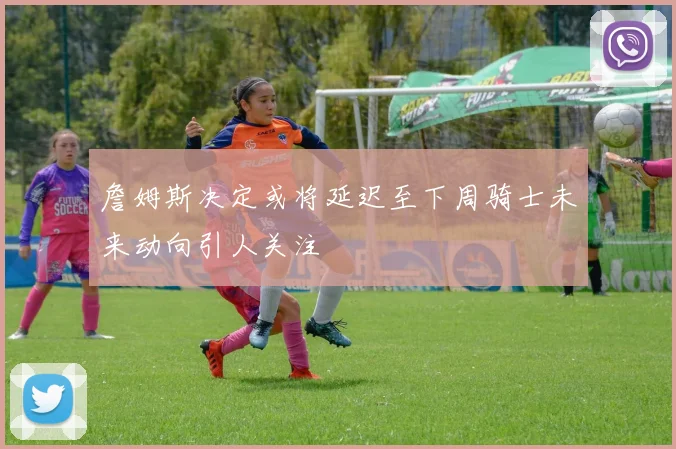詹姆斯决定或将延迟至下周骑士未来动向引人关注