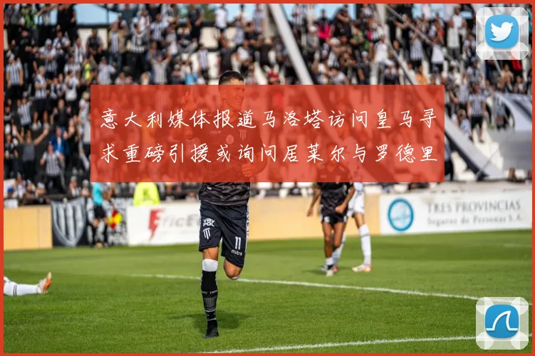 意大利媒体报道马洛塔访问皇马寻求重磅引援或询问居莱尔与罗德里戈