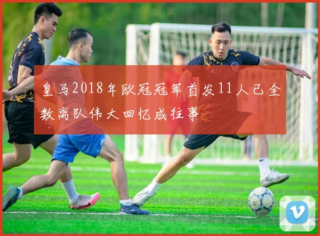 皇马2018年欧冠冠军首发11人已全数离队伟大回忆成往事
