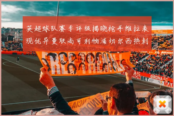 英超球队赛季评级揭晓枪手维拉表现优异曼联尚可利物浦切尔西热刺需努力