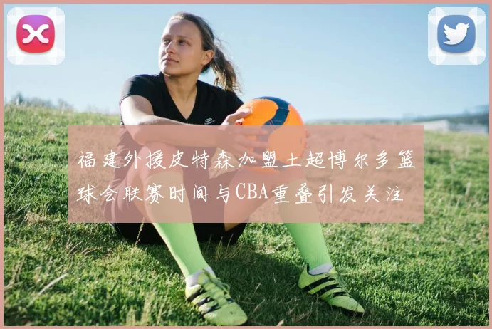 福建外援皮特森加盟土超博尔多篮球会联赛时间与CBA重叠引发关注