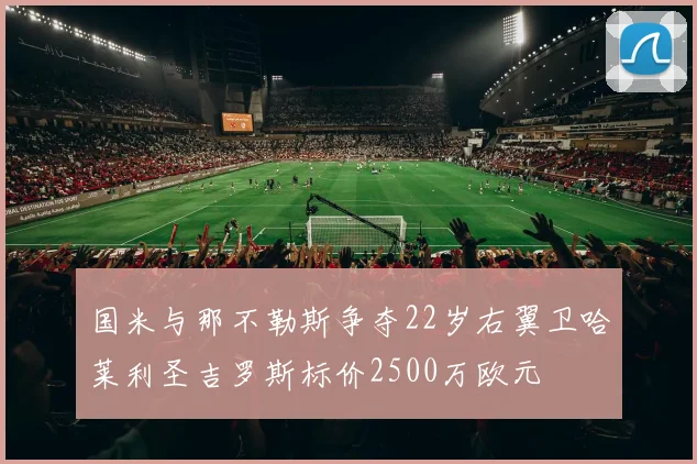 国米与那不勒斯争夺22岁右翼卫哈莱利圣吉罗斯标价2500万欧元