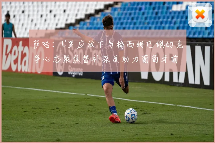 萨哈：C罗应放下与梅西姆巴佩的竞争心态聚焦替补深度助力葡萄牙前行
